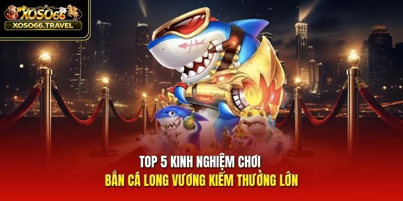 Top 5 kinh nghiệm chơi bắn cá Long Vương kiếm thưởng lớn